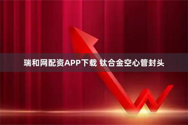 瑞和网配资APP下载 钛合金空心管封头