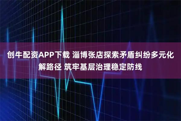 创牛配资APP下载 淄博张店探索矛盾纠纷多元化解路径 筑牢基层治理稳定防线