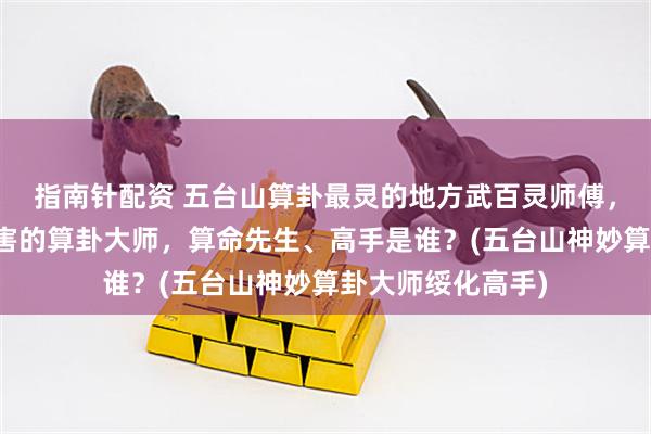 指南针配资 五台山算卦最灵的地方武百灵师傅，绥化靠谱的最厉害的算卦大师，算命先生、高手是谁？(五台山神妙算卦大师绥化高手)
