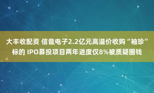 大丰收配资 信音电子2.2亿元高溢价收购“袖珍”标的 IPO募投项目两年进度仅8%被质疑圈钱