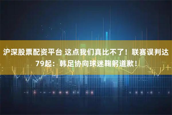 沪深股票配资平台 这点我们真比不了！联赛误判达79起：韩足协向球迷鞠躬道歉！