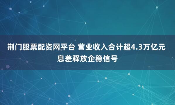 荆门股票配资网平台 营业收入合计超4.3万亿元 息差释放企稳信号