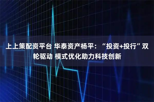 上上策配资平台 华泰资产杨平：“投资+投行”双轮驱动 模式优化助力科技创新