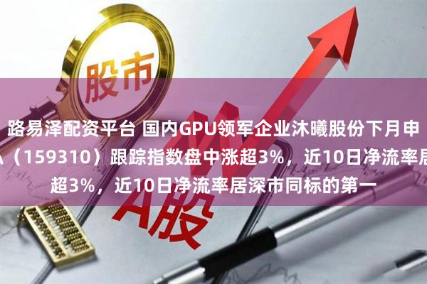 路易泽配资平台 国内GPU领军企业沐曦股份下月申购！芯片ETF天弘（159310）跟踪指数盘中涨超3%，近10日净流率居深市同标的第一