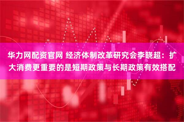 华力网配资官网 经济体制改革研究会李晓超：扩大消费更重要的是短期政策与长期政策有效搭配