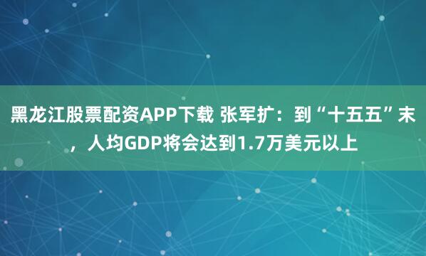 黑龙江股票配资APP下载 张军扩：到“十五五”末，人均GDP将会达到1.7万美元以上