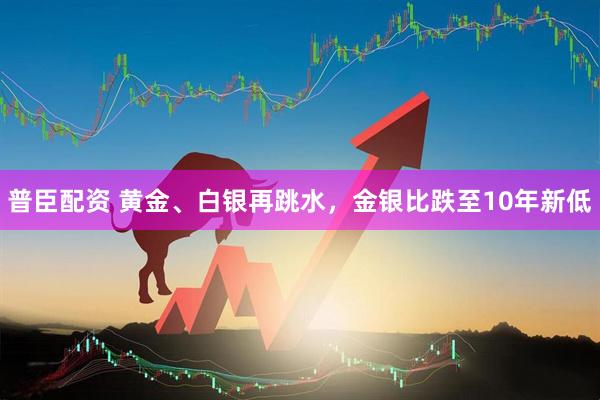 普臣配资 黄金、白银再跳水，金银比跌至10年新低