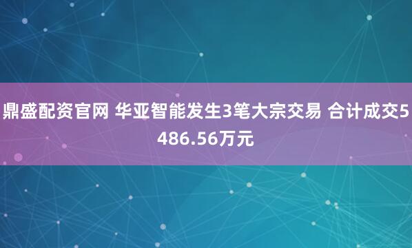 鼎盛配资官网 华亚智能发生3笔大宗交易 合计成交5486.56万元