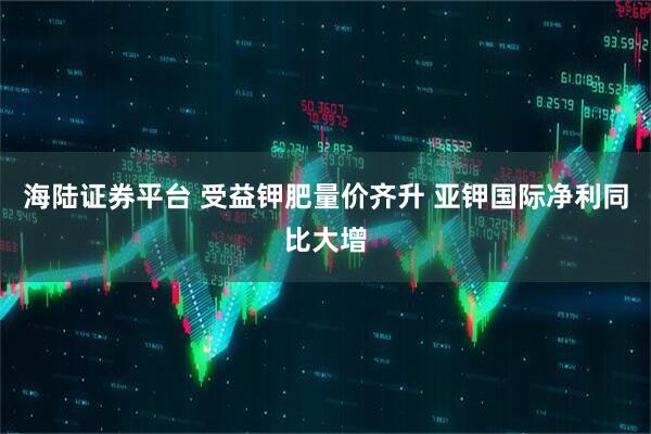 海陆证券平台 受益钾肥量价齐升 亚钾国际净利同比大增