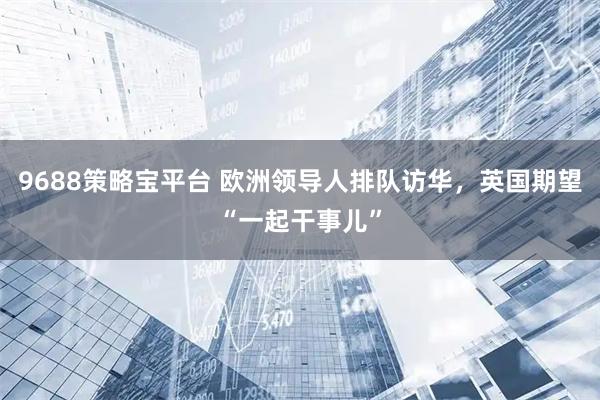 9688策略宝平台 欧洲领导人排队访华，英国期望“一起干事儿”