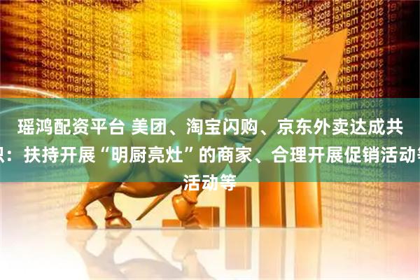 瑶鸿配资平台 美团、淘宝闪购、京东外卖达成共识：扶持开展“明厨亮灶”的商家、合理开展促销活动等