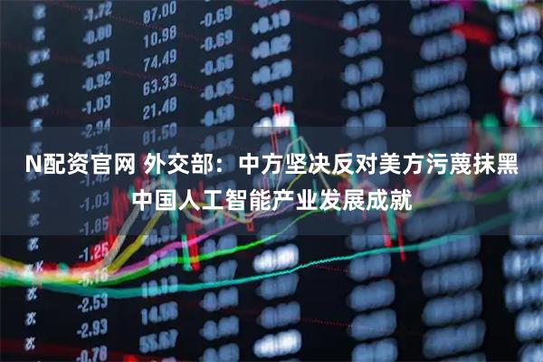N配资官网 外交部：中方坚决反对美方污蔑抹黑中国人工智能产业发展成就