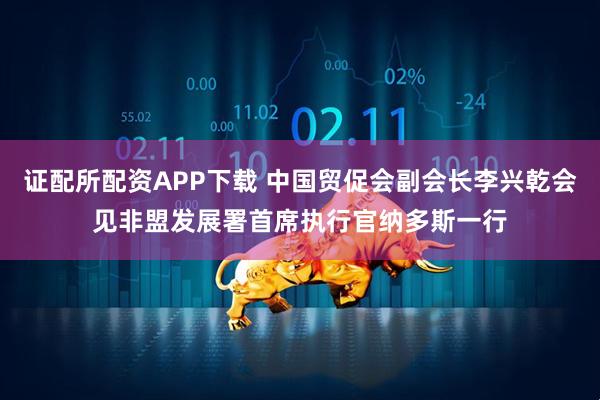 证配所配资APP下载 中国贸促会副会长李兴乾会见非盟发展署首席执行官纳多斯一行