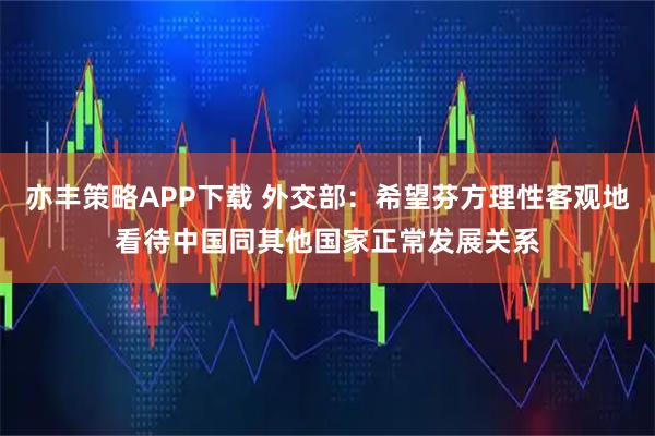亦丰策略APP下载 外交部：希望芬方理性客观地看待中国同其他国家正常发展关系