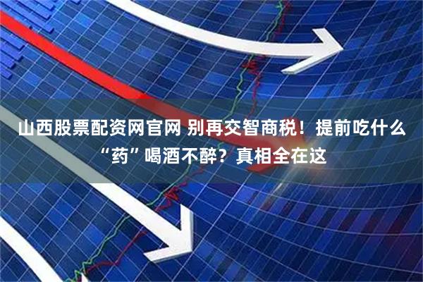 山西股票配资网官网 别再交智商税！提前吃什么“药”喝酒不醉？真相全在这